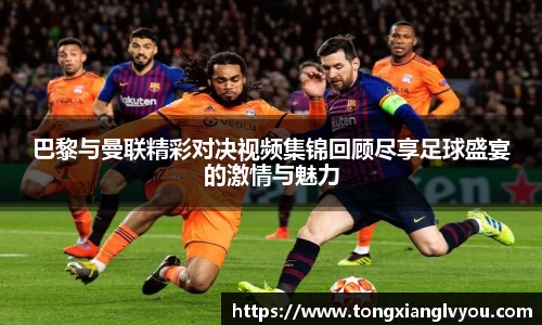 巴黎与曼联精彩对决视频集锦回顾尽享足球盛宴的激情与魅力